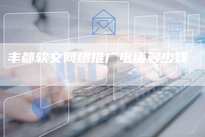 丰都软文网络推广电话多少钱