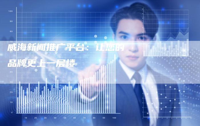 威海新闻推广平台：让您的品牌更上一层楼