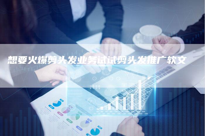 想要火爆剪头发业务试试剪头发推广软文