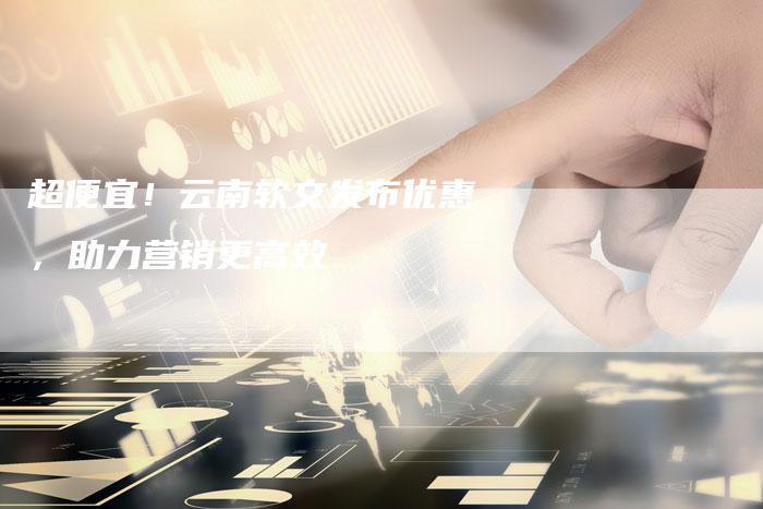 超便宜！云南软文发布优惠，助力营销更高效