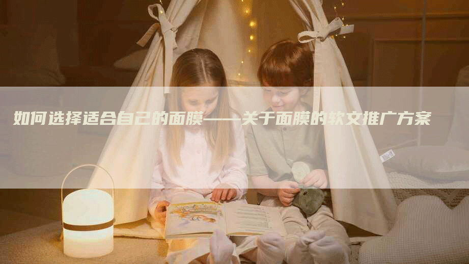 如何选择适合自己的面膜——关于面膜的软文推广方案