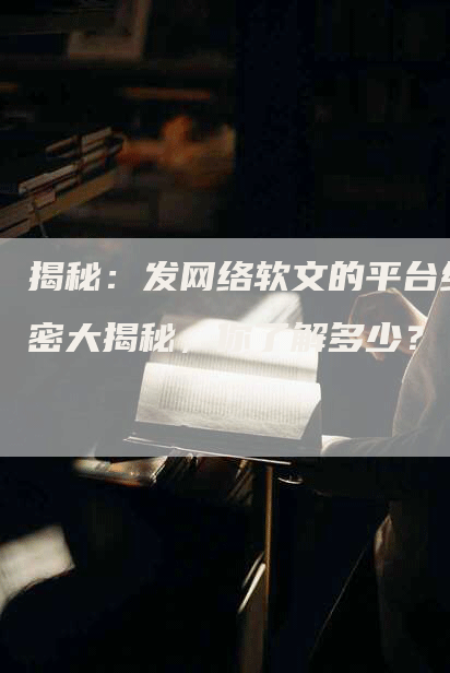 揭秘：发网络软文的平台绝密大揭秘，你了解多少？
