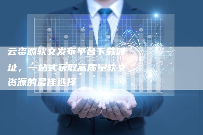 云资源软文发布平台下载网址，一站式获取高质量软文资源的最佳选择