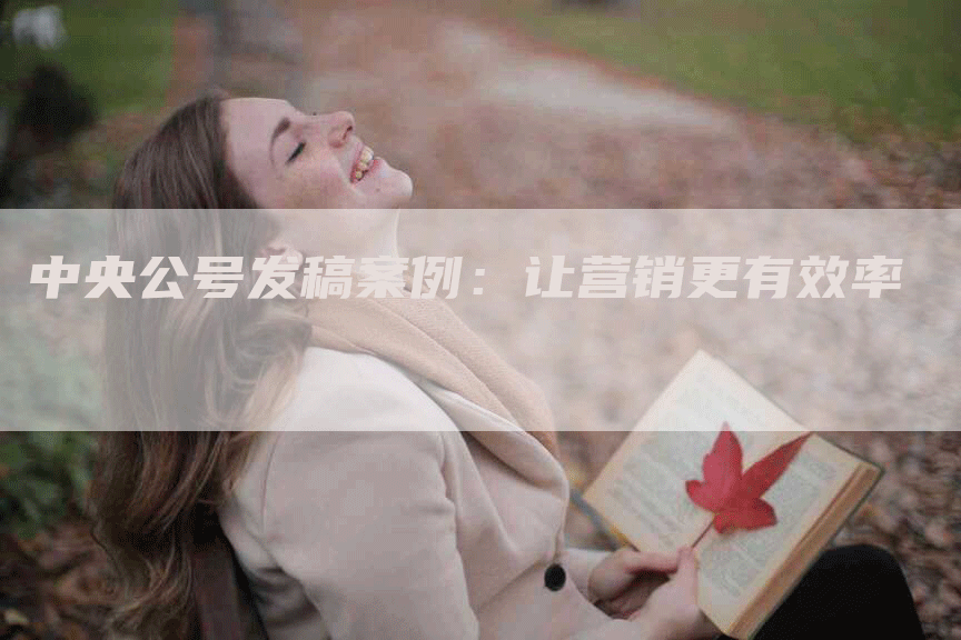 中央公号发稿案例：让营销更有效率