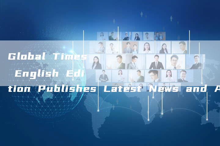 Global Times English Edition Publishes Latest News and Analysis