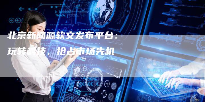 北京新闻源软文发布平台：玩转科技，抢占市场先机