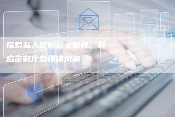 探索私人定制软文世界，开启定制化新媒体风潮