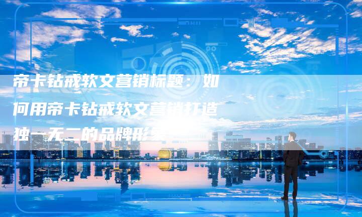 帝卡钻戒软文营销标题：如何用帝卡钻戒软文营销打造独一无二的品牌形象