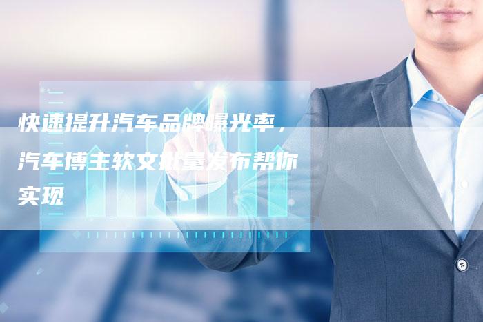 快速提升汽车品牌曝光率，汽车博主软文批量发布帮你实现