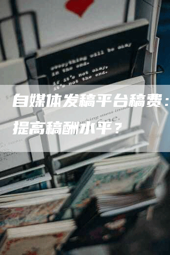 自媒体发稿平台稿费：如何提高稿酬水平？