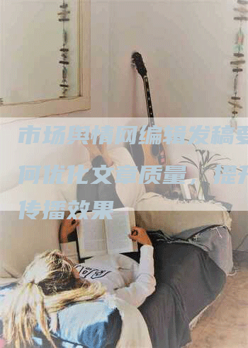 市场舆情网编辑发稿要求如何优化文章质量，提升信息传播效果