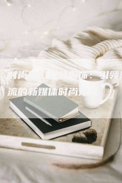 时尚韩国艾特服饰：引领潮流的新媒体时尚宠儿
