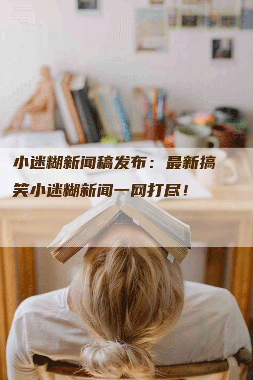 小迷糊新闻稿发布：最新搞笑小迷糊新闻一网打尽！