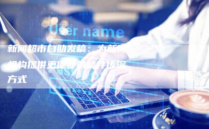 新闻超市自助发稿：为新闻机构提供更便捷的稿件传输方式