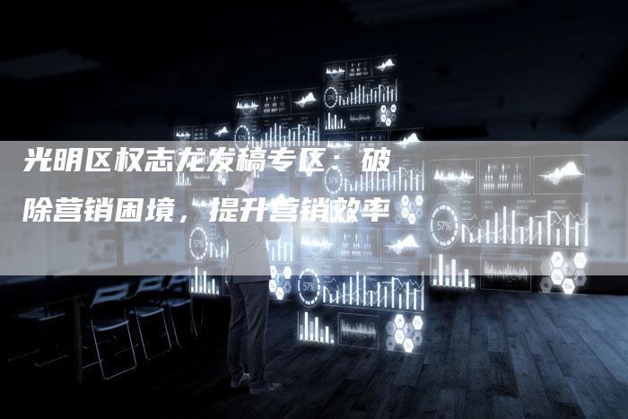光明区权志龙发稿专区：破除营销困境，提升营销效率