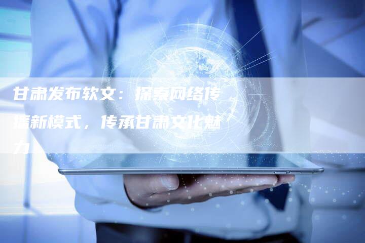 甘肃发布软文：探索网络传播新模式，传承甘肃文化魅力