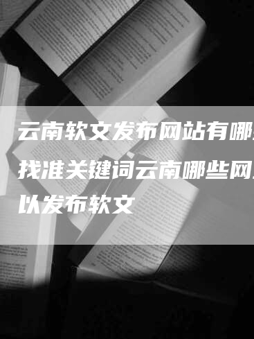 云南软文发布网站有哪些？找准关键词云南哪些网站可以发布软文