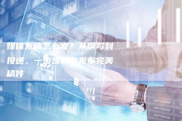 媒体发稿怎么发？从撰写到投递，一步步教你发布完美稿件