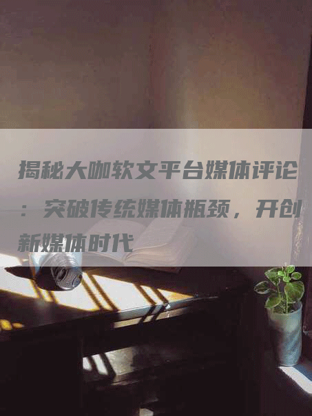 揭秘大咖软文平台媒体评论：突破传统媒体瓶颈，开创新媒体时代