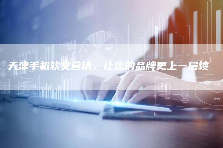 天津手机软文营销，让您的品牌更上一层楼