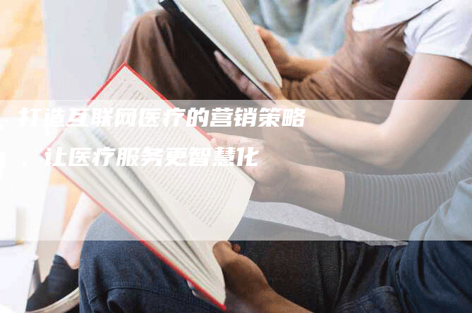 打造互联网医疗的营销策略，让医疗服务更智慧化