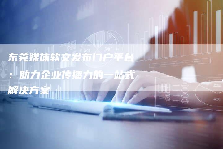 东莞媒体软文发布门户平台：助力企业传播力的一站式解决方案