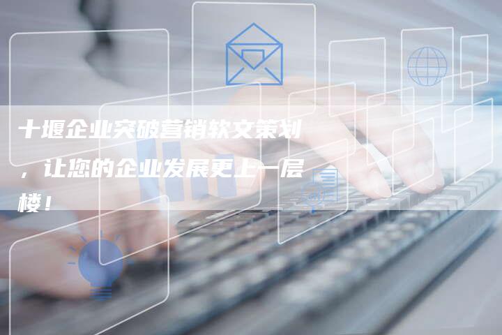 十堰企业突破营销软文策划，让您的企业发展更上一层楼！