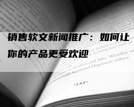 销售软文新闻推广：如何让你的产品更受欢迎