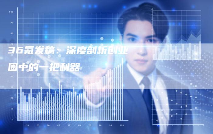36氪发稿：深度剖析创业圈中的一把利器