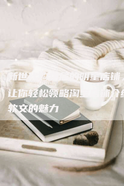 新世代购物届的明星店铺，让你轻松领略淘宝店铺介绍软文的魅力