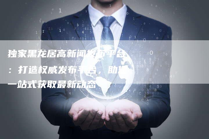独家黑龙居高新闻发布平台：打造权威发布平台，助您一站式获取最新动态