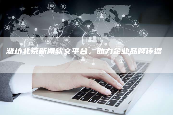 潍坊北京新闻软文平台，助力企业品牌传播