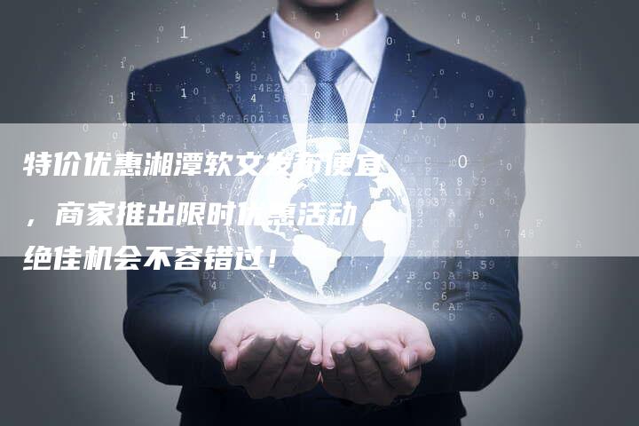 特价优惠湘潭软文发布便宜，商家推出限时优惠活动，绝佳机会不容错过！