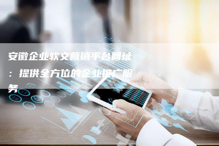 安徽企业软文营销平台网址：提供全方位的企业推广服务