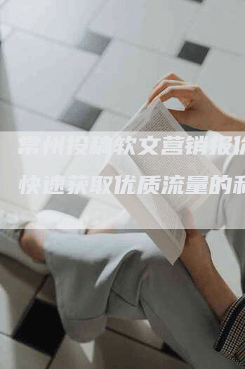 常州投稿软文营销报价单-快速获取优质流量的利器
