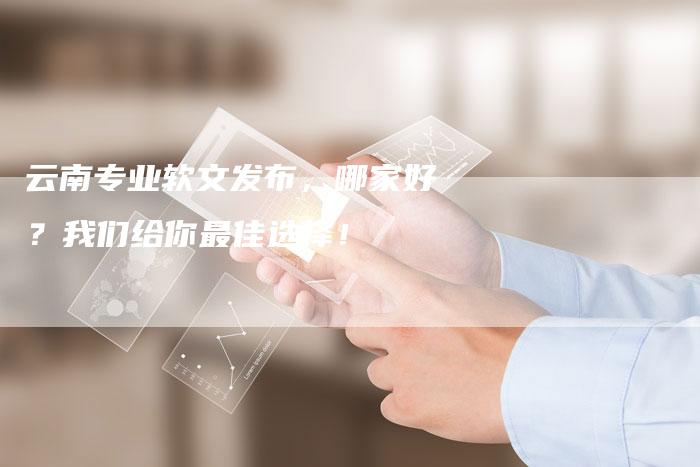 云南专业软文发布，哪家好？我们给你最佳选择！