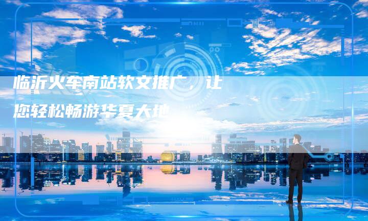 临沂火车南站软文推广，让您轻松畅游华夏大地