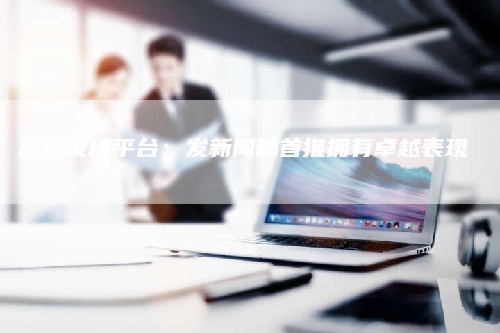 品达发稿平台：发新闻稿首推拥有卓越表现