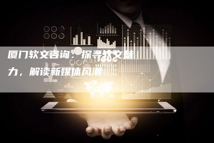 厦门软文咨询：探寻软文魅力，解读新媒体风潮
