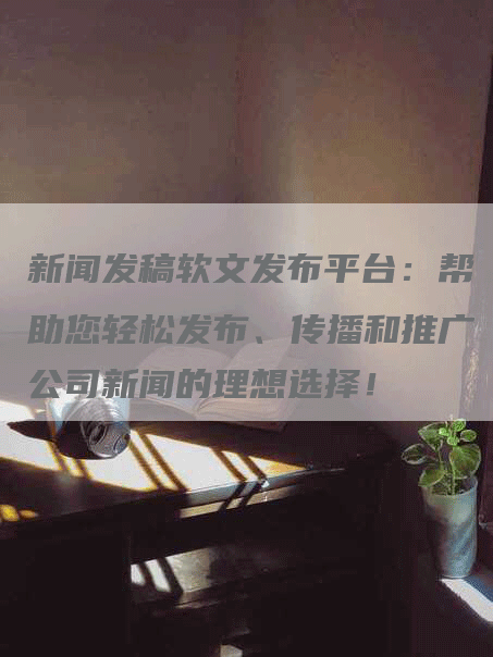新闻发稿软文发布平台：帮助您轻松发布、传播和推广公司新闻的理想选择！