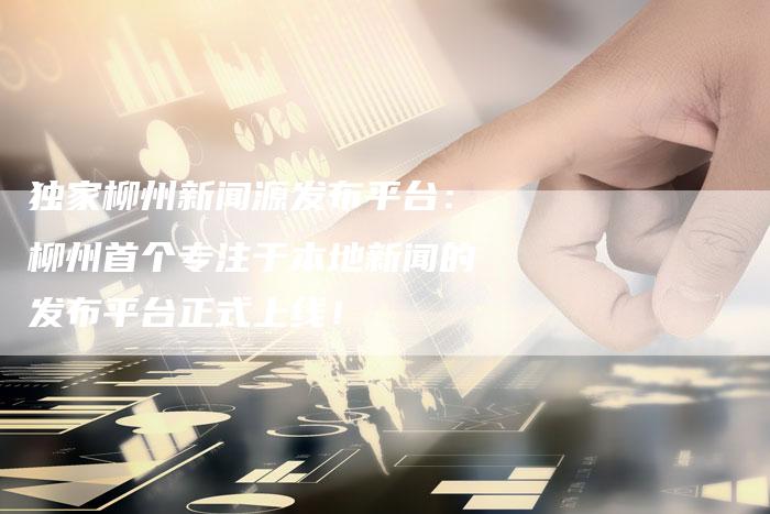 独家柳州新闻源发布平台：柳州首个专注于本地新闻的发布平台正式上线！