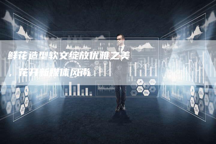 鲜花造型软文绽放优雅之美，花开新媒体风尚