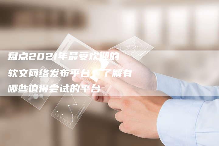 盘点2021年最受欢迎的软文网络发布平台：了解有哪些值得尝试的平台