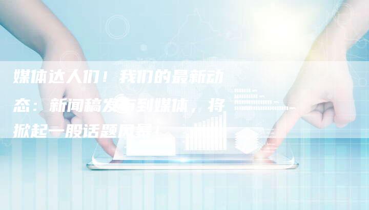 媒体达人们！我们的最新动态：新闻稿发布到媒体，将掀起一股话题风暴！