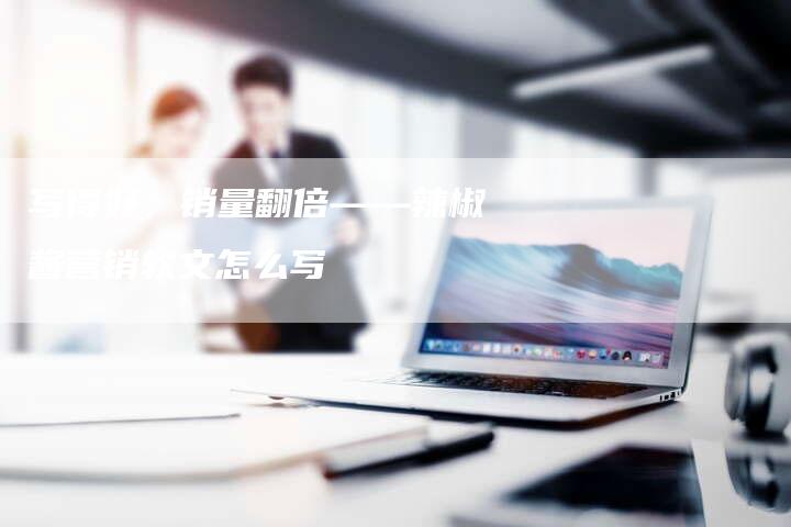 写得好，销量翻倍——辣椒酱营销软文怎么写