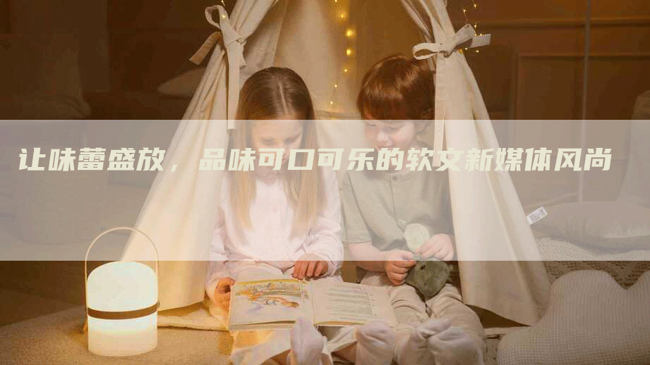 让味蕾盛放，品味可口可乐的软文新媒体风尚