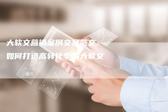大软文营销案例文案范文：如何打造高转化率的大软文