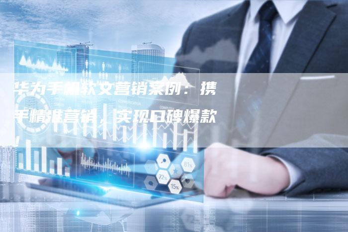 华为手机软文营销案例：携手精准营销，实现口碑爆款！