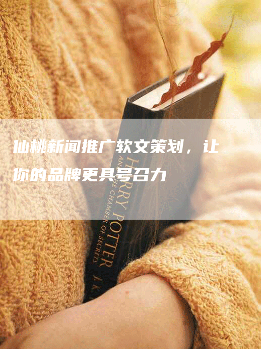仙桃新闻推广软文策划，让你的品牌更具号召力