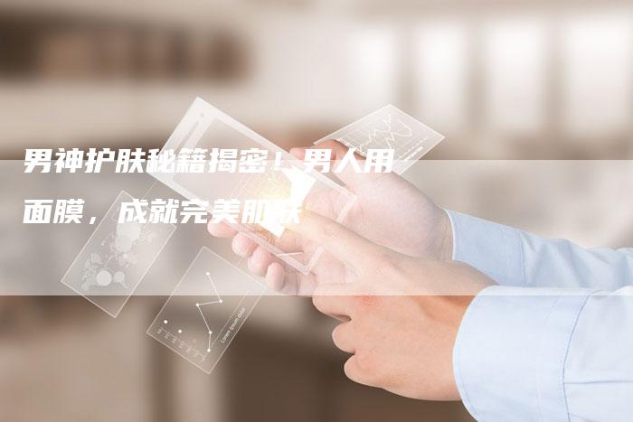 男神护肤秘籍揭密！男人用面膜，成就完美肌肤